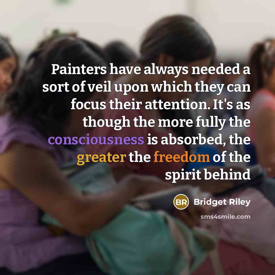 “Painters have always needed a sort of veil upon which they can focus their attention. It's as though the more fully the consciousness is absorbed, the greater the freedom of the spirit behind” quote by Bridget Riley