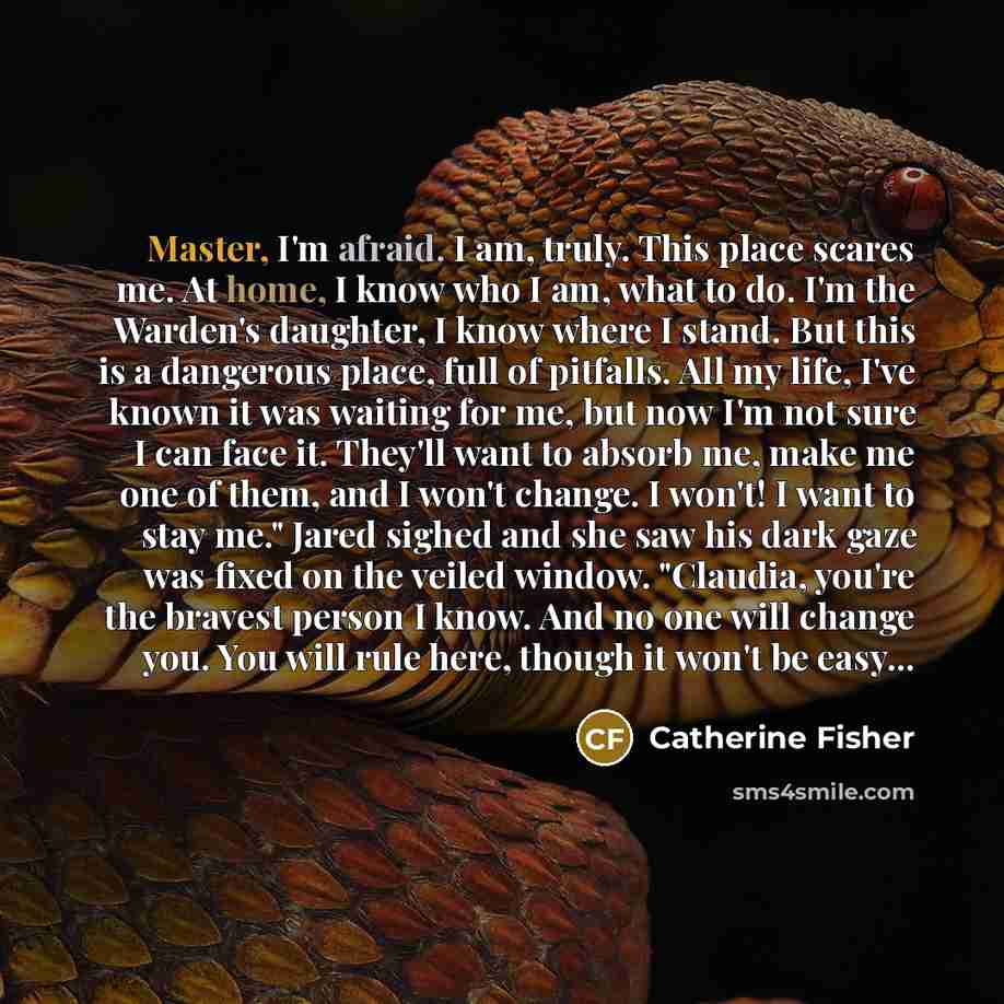 “Master, I'm afraid. I am, truly. This place scares me. At home, I know who I am, what to do. I'm the Warden's daughter, I know where I stand. But this is a dangerous place, full of pitfalls. All my life, I've known it was waiting for me, but now I'm not sure I can face it. They'll want to absorb…” quote by Catherine Fisher