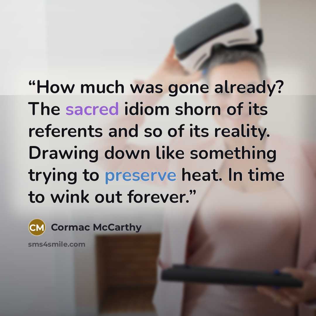 “How much was gone already? The sacred idiom shorn of its referents and so of its reality. Drawing down like something trying to preserve heat. In time to wink out forever.” quote by Cormac McCarthy