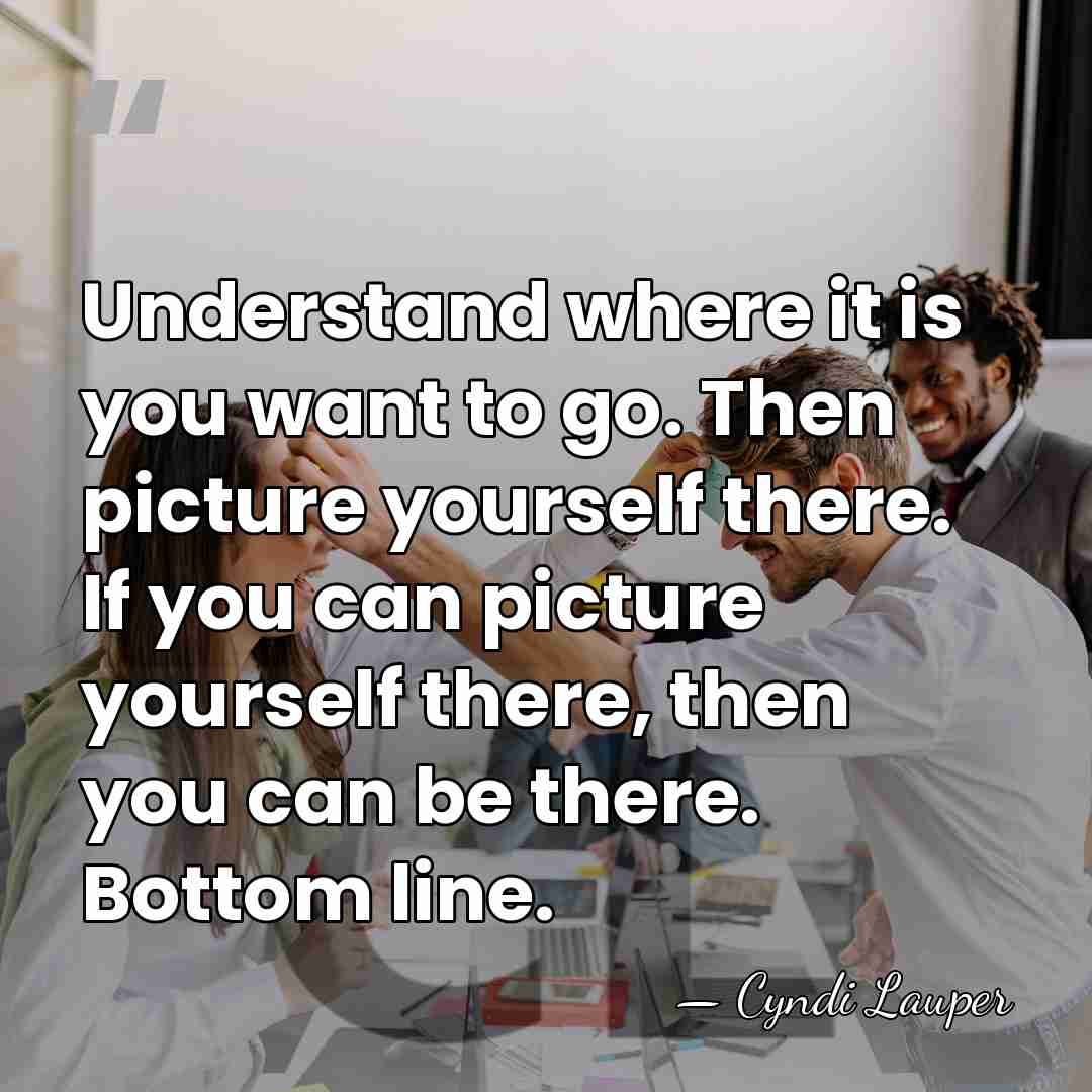 Understand where it is you want to go. Then picture yourself there.&hellip; - Cyndi Lauper