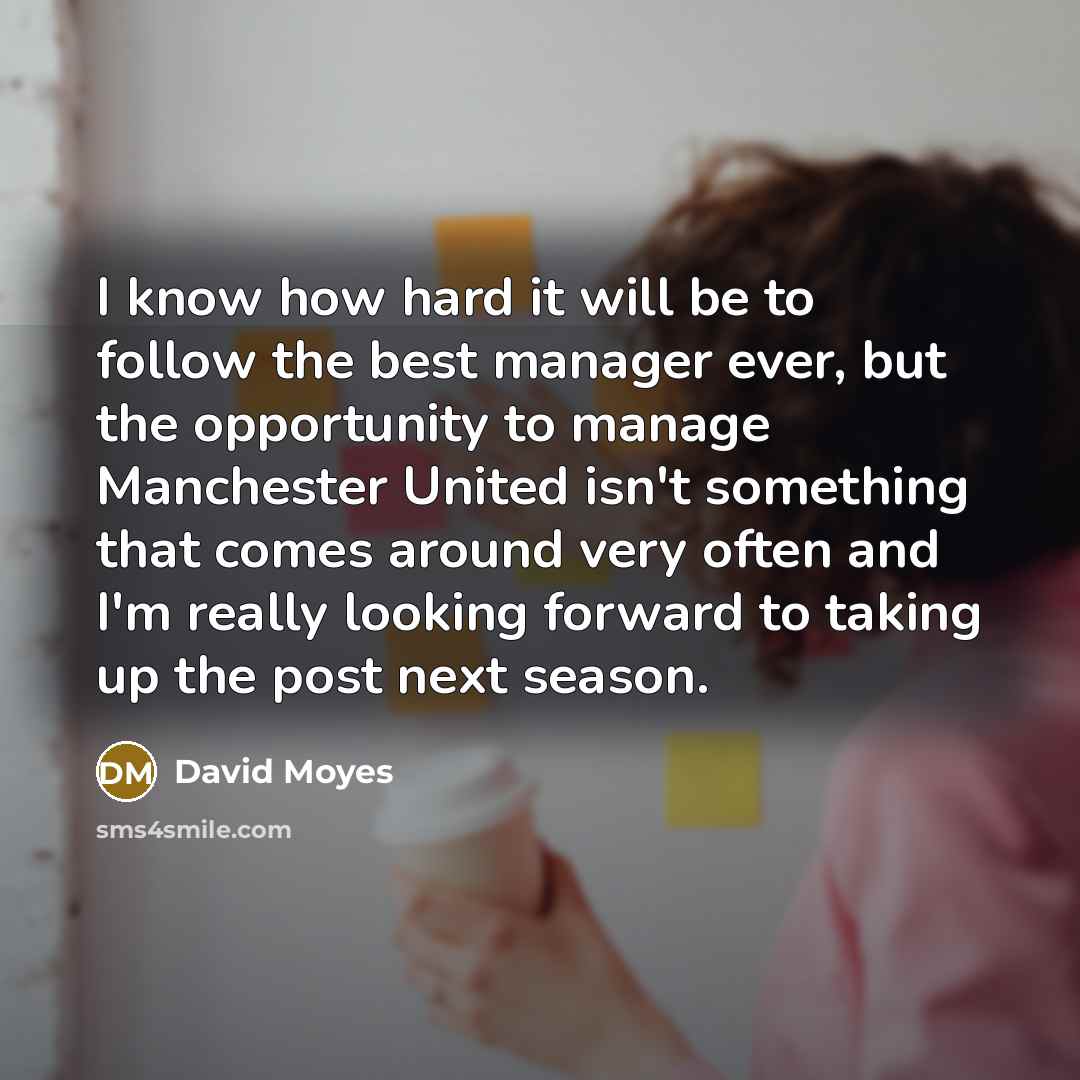 “I know how hard it will be to follow the best manager ever, but the opportunity to manage Manchester United isn't something that comes around very often and I'm really looking forward to taking up the post next season.” quote by David Moyes