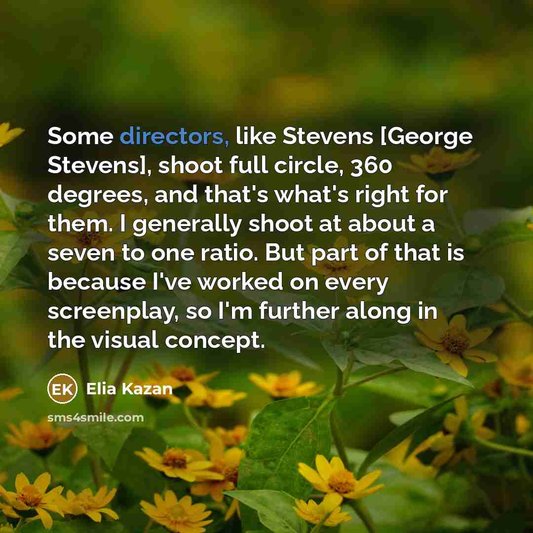 “Some directors, like Stevens [George Stevens], shoot full circle, 360 degrees, and that's what's right for them. I generally shoot at about a seven to one ratio. But part of that is because I've worked on every screenplay, so I'm further along in the visual concept.” quote by Elia Kazan