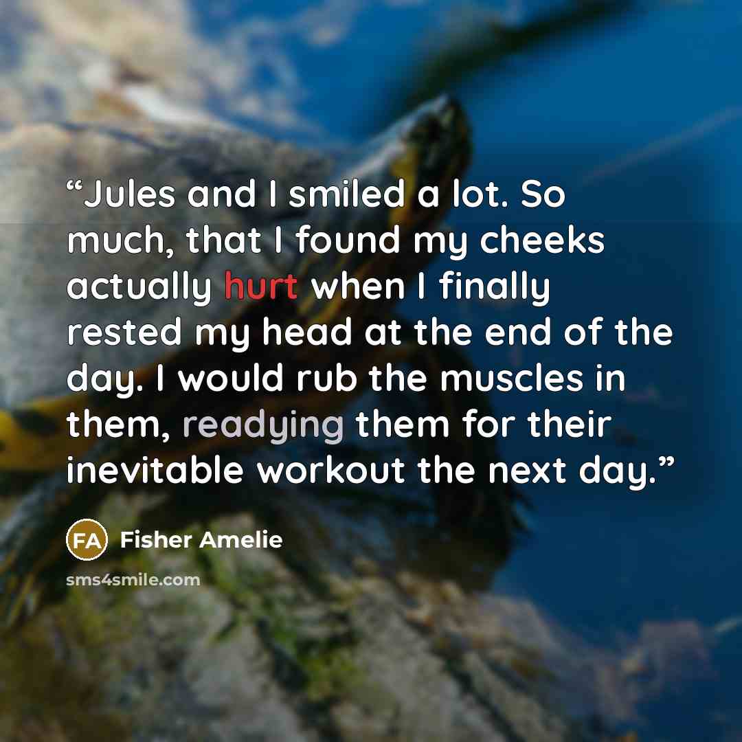 “Jules and I smiled a lot. So much, that I found my cheeks actually hurt when I finally rested my head at the end of the day. I would rub the muscles in them, readying them for their inevitable workout the next day.” quote by Fisher Amelie