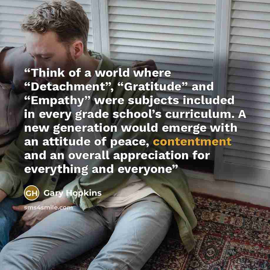 “Think of a world where “Detachment”, “Gratitude” and “Empathy” were subjects included in every grade school’s curriculum. A new generation would emerge with an attitude of peace, contentment and an overall appreciation for everything and everyone” quote by Gary Hopkins