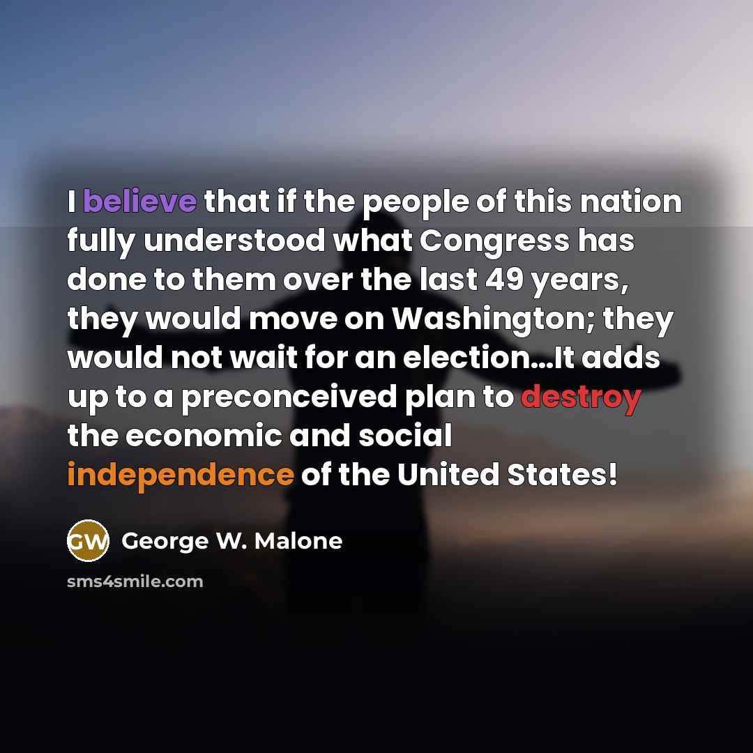 “I believe that if the people of this nation fully understood what Congress has done to them over the last 49 years, they would move on Washington; they would not wait for an election…It adds up to a preconceived plan to destroy the economic and social independence of the United States!” quote by George W. Malone