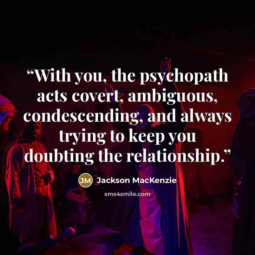 “With you, the psychopath acts covert, ambiguous, condescending, and always trying to keep you doubting the relationship.” quote by Jackson MacKenzie