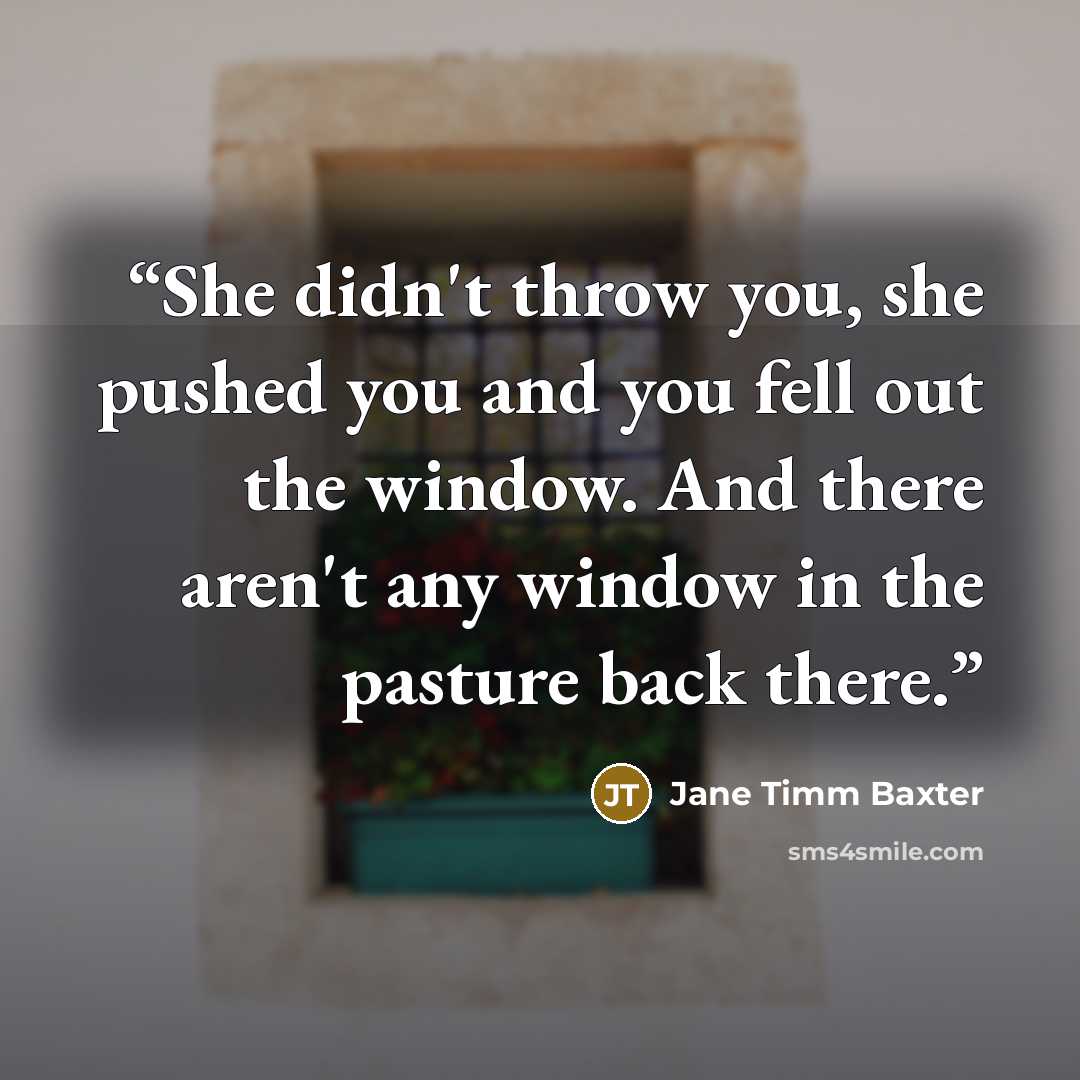 “She didn't throw you, she pushed you and you fell out the window. And there aren't any window in the pasture back there.” quote by Jane Timm Baxter