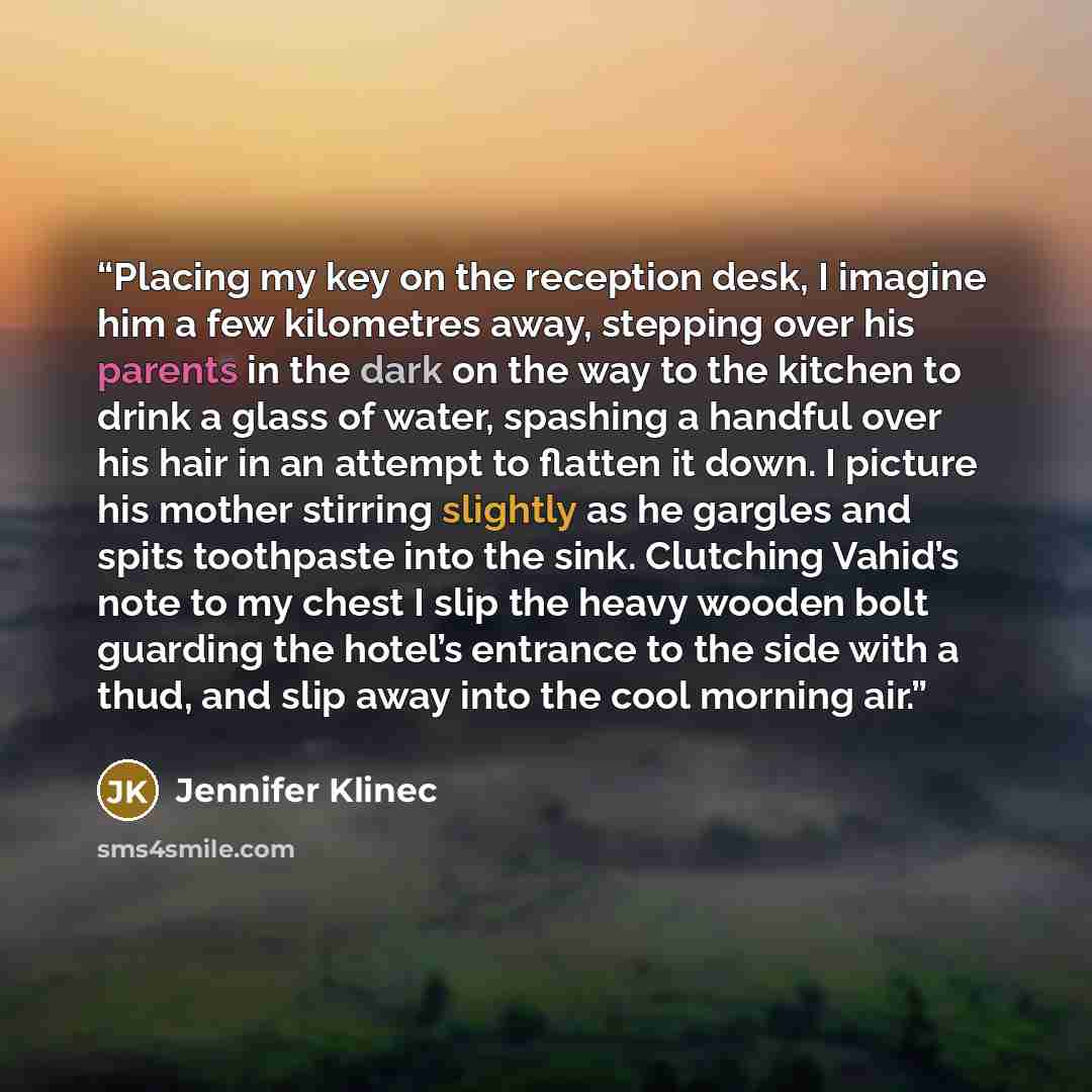 “Placing my key on the reception desk, I imagine him a few kilometres away, stepping over his parents in the dark on the way to the kitchen to drink a glass of water, spashing a handful over his hair in an attempt to flatten it down. I picture his mother stirring slightly as he gargles and spits…” quote by Jennifer Klinec