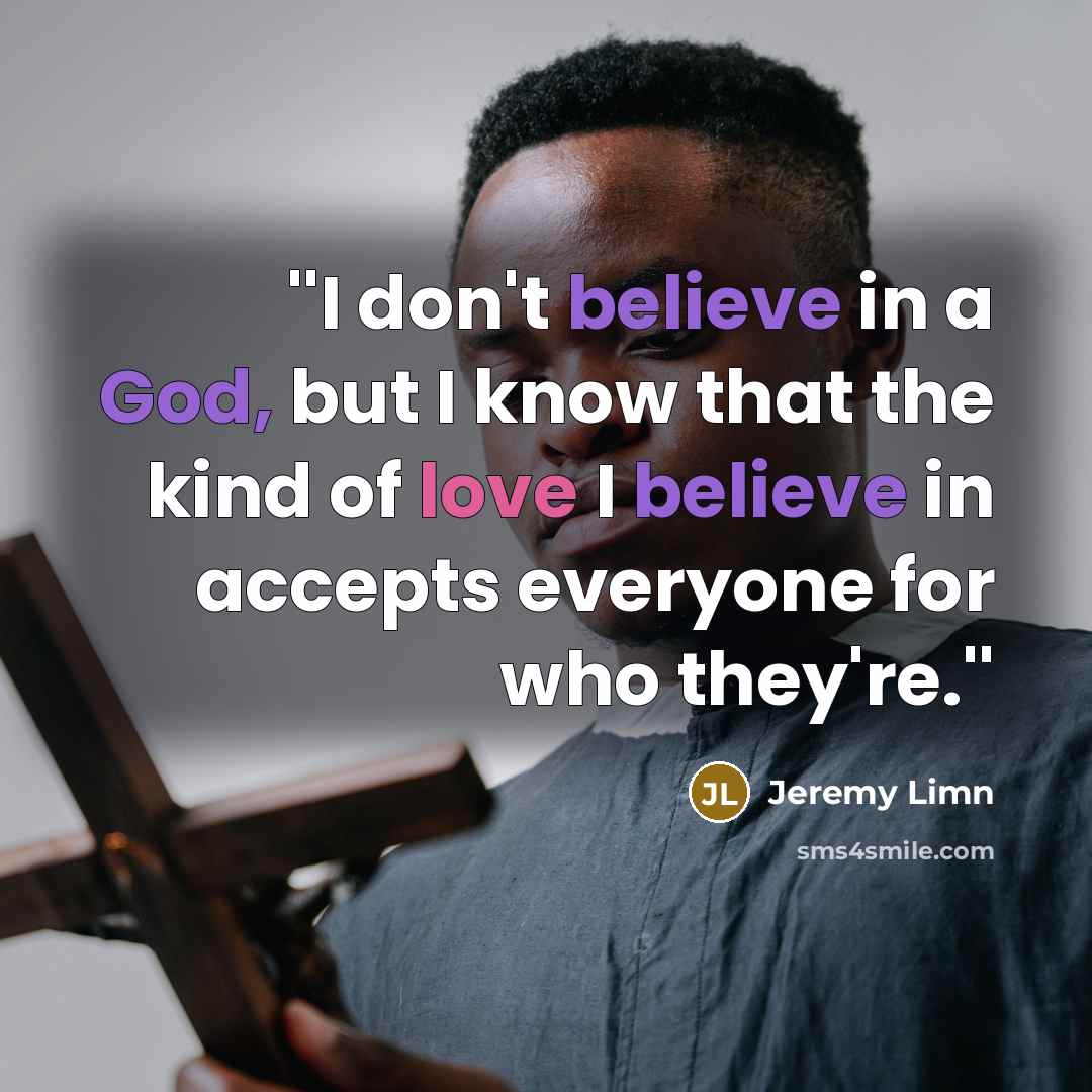 “''I don't believe in a God, but I know that the kind of love I believe in accepts everyone for who they're.''” quote by Jeremy Limn