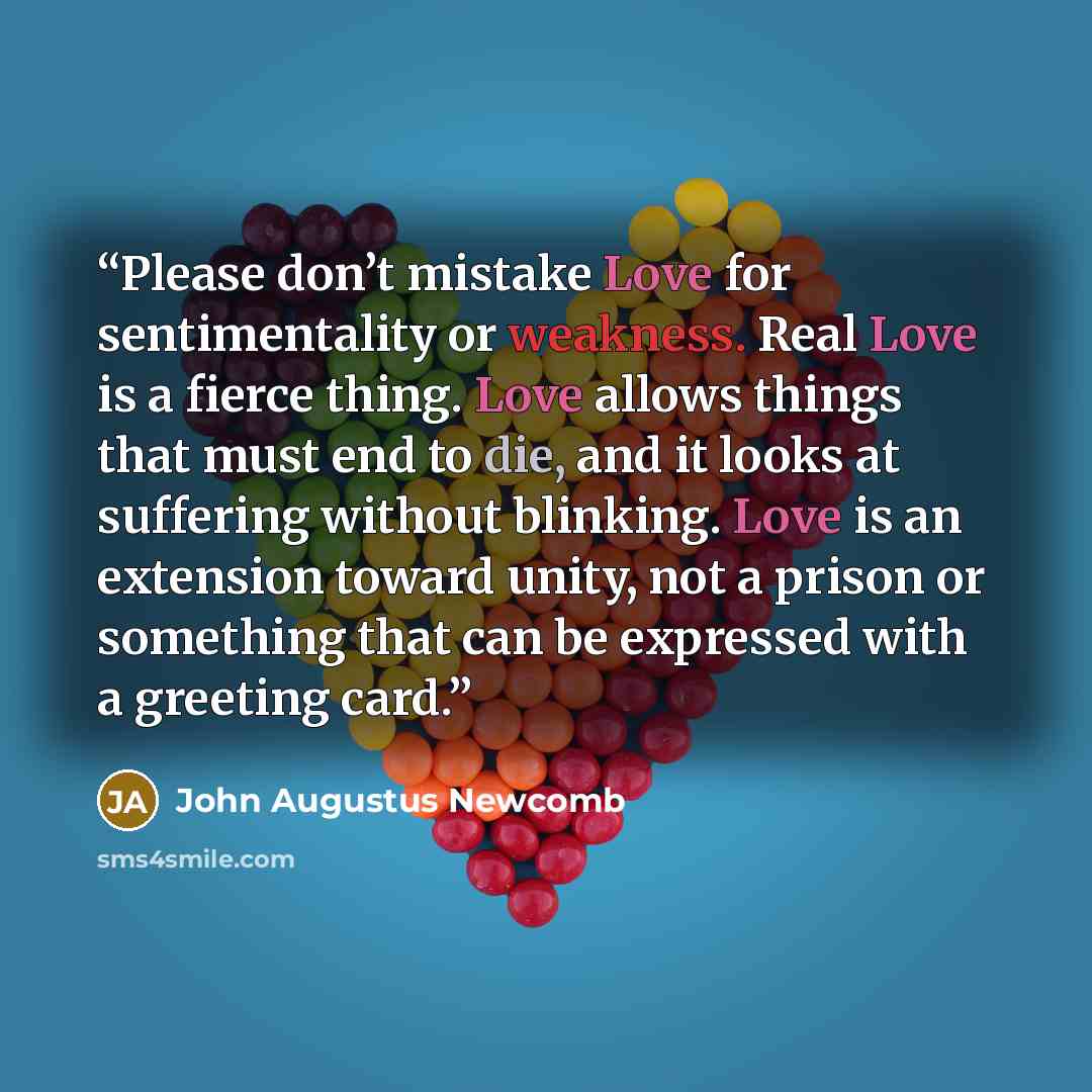 “Please don’t mistake Love for sentimentality or weakness. Real Love is a fierce thing. Love allows things that must end to die, and it looks at suffering without blinking. Love is an extension toward unity, not a prison or something that can be expressed with a greeting card.” quote by John Augustus Newcomb