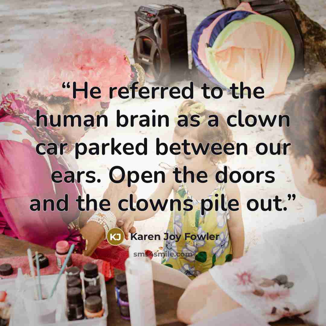 “He referred to the human brain as a clown car parked between our ears. Open the doors and the clowns pile out.” quote by Karen Joy Fowler