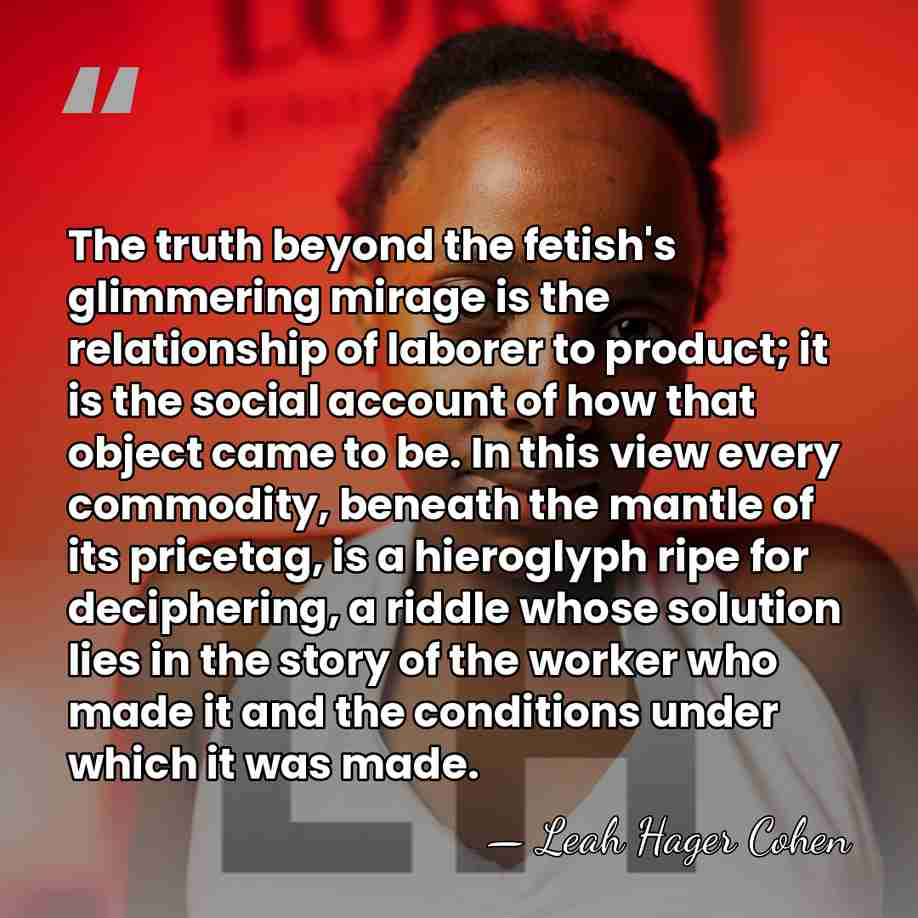 The truth beyond the fetish's glimmering mirage is the relationship of laborer&hellip; - Leah Hager Cohen