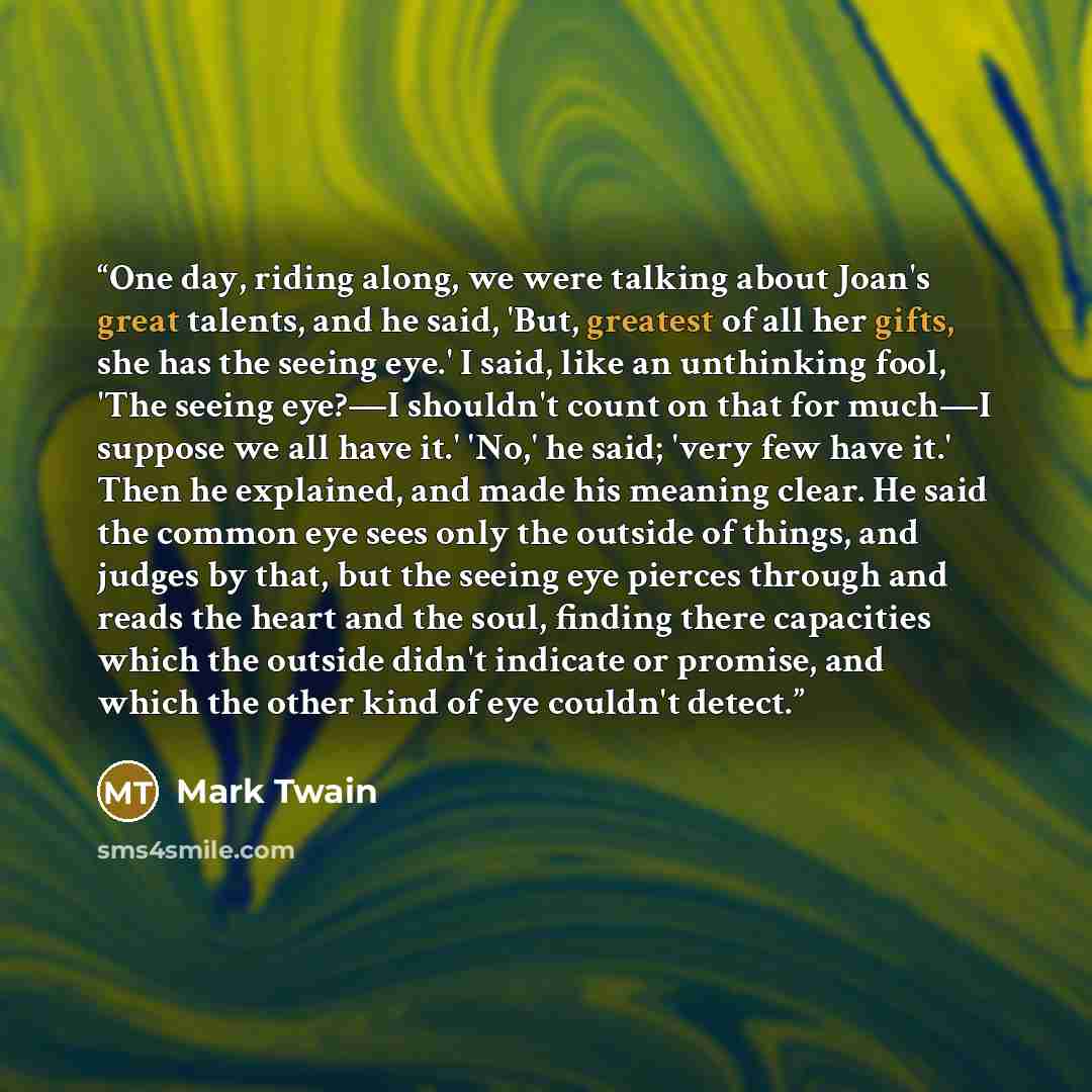 “One day, riding along, we were talking about Joan's great talents, and he said, 'But, greatest of all her gifts, she has the seeing eye.' I said, like an unthinking fool, 'The seeing eye?—I shouldn't count on that for much—I suppose we all have it.' 'No,' he said; 'very few have it.' Then he…” quote by Mark Twain