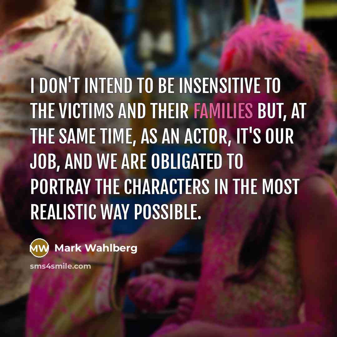 “I don't intend to be insensitive to the victims and their families but, at the same time, as an actor, it's our job, and we are obligated to portray the characters in the most realistic way possible.” quote by Mark Wahlberg