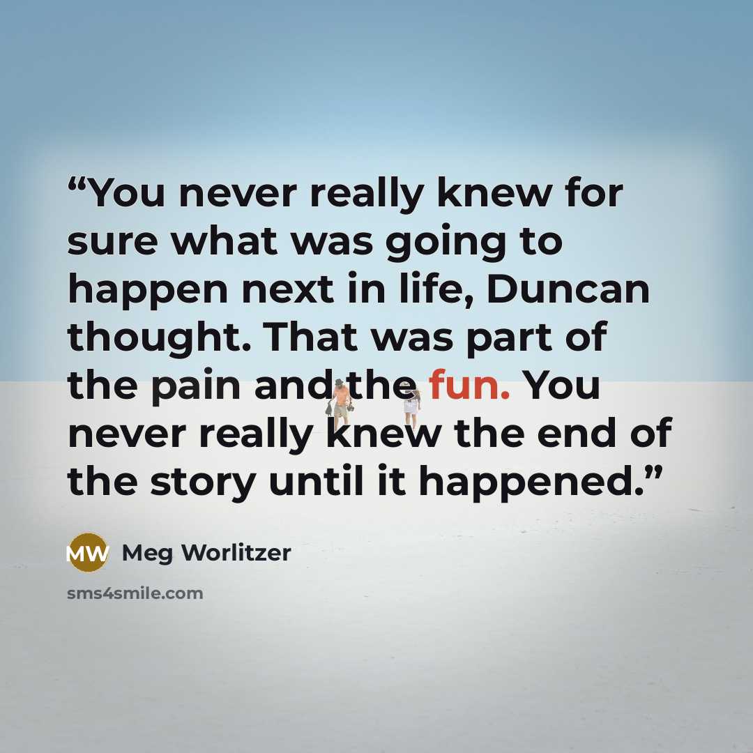 “You never really knew for sure what was going to happen next in life, Duncan thought. That was part of the pain and the fun. You never really knew the end of the story until it happened.” quote by Meg Worlitzer
