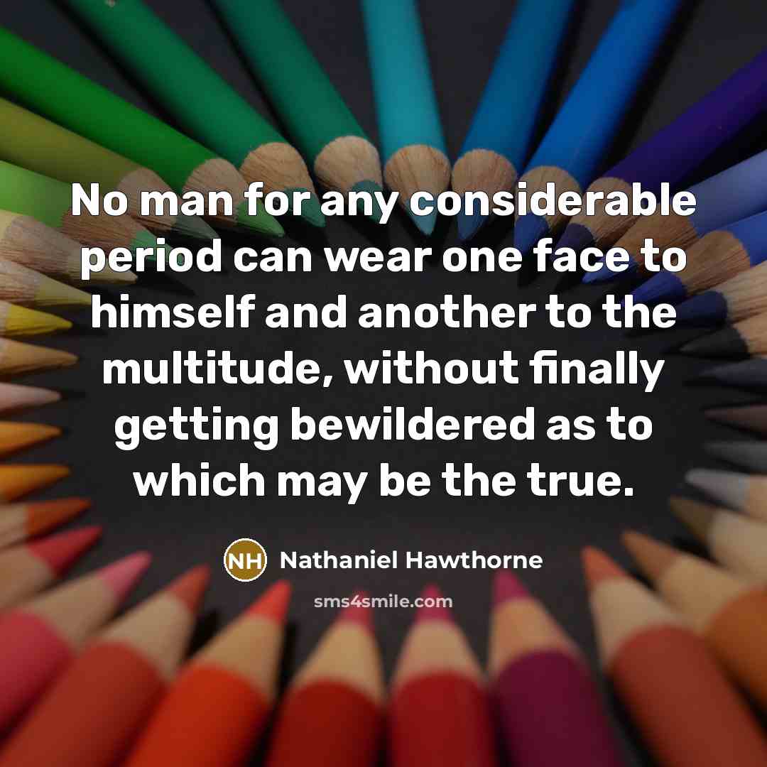 “No man for any considerable period can wear one face to himself and another to the multitude, without finally getting bewildered as to which may be the true.” quote by Nathaniel Hawthorne