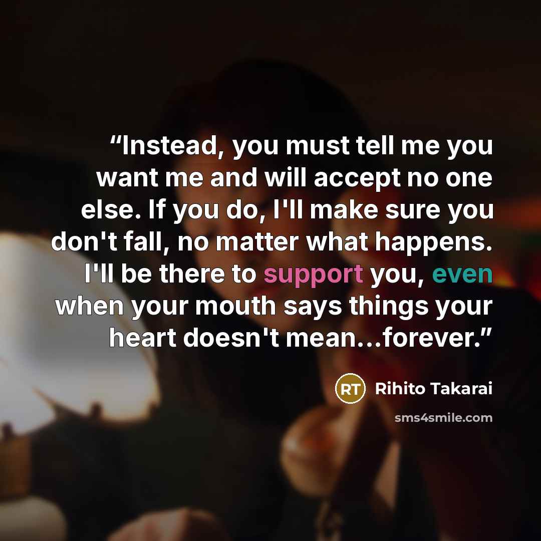“Instead, you must tell me you want me and will accept no one else. If you do, I'll make sure you don't fall, no matter what happens. I'll be there to support you, even when your mouth says things your heart doesn't mean...forever.” quote by Rihito Takarai
