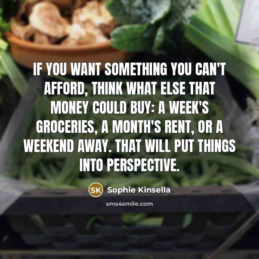 “If you want something you can't afford, think what else that money could buy: a week's groceries, a month's rent, or a weekend away. That will put things into perspective.” quote by Sophie Kinsella