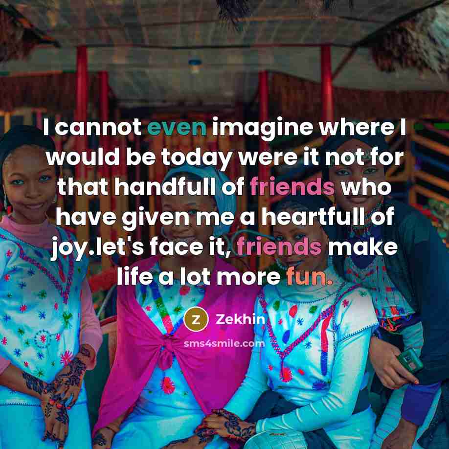 “I cannot even imagine where I would be today were it not for that handfull of friends who have given me a heartfull of joy.let's face it, friends make life a lot more fun.” quote by Zekhin