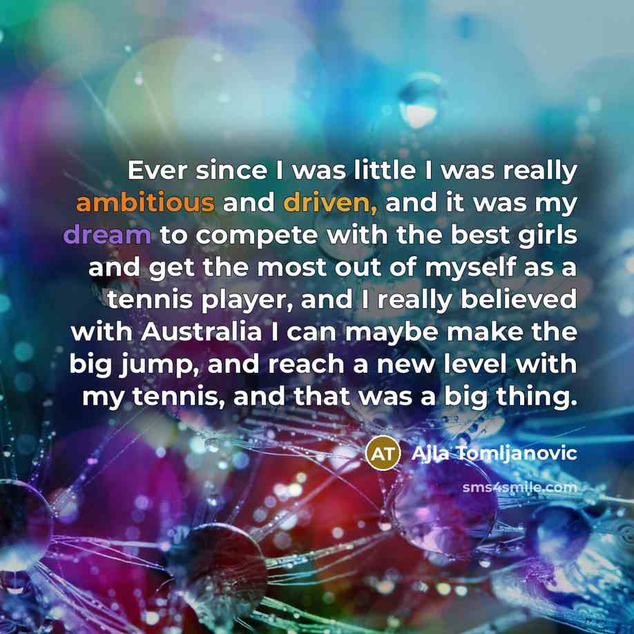 “Ever since I was little I was really ambitious and driven, and it was my dream to compete with the best girls and get the most out of myself as a tennis player, and I really believed with Australia I can maybe make the big jump, and reach a new level with my tennis, and that was a big thing.” quote by Ajla Tomljanovic