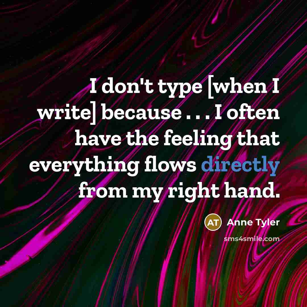 “I don't type [when I write] because . . . I often have the feeling that everything flows directly from my right hand.” quote by Anne Tyler