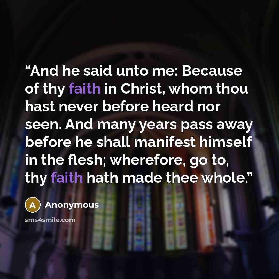 “And he said unto me: Because of thy faith in Christ, whom thou hast never before heard nor seen. And many years pass away before he shall manifest himself in the flesh; wherefore, go to, thy faith hath made thee whole.” quote by Anonymous
