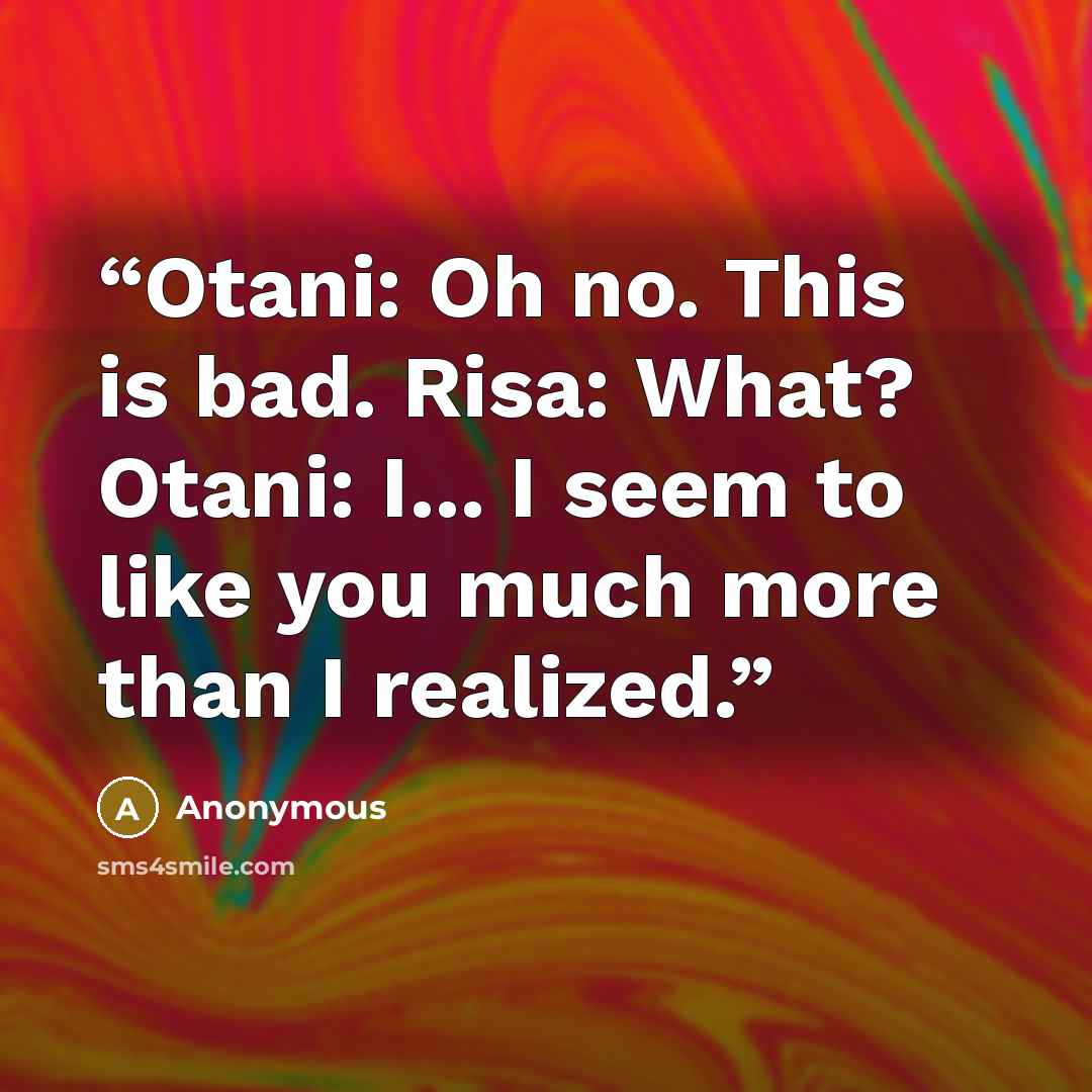 “Otani: Oh no. This is bad. Risa: What? Otani: I... I seem to like you much more than I realized.” quote by Anonymous
