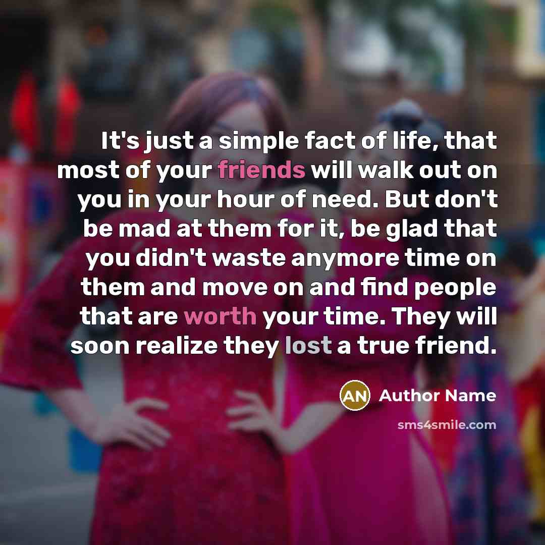“It's just a simple fact of life, that most of your friends will walk out on you in your hour of need. But don't be mad at them for it, be glad that you didn't waste anymore time on them and move on and find people that are worth your time. They will soon realize they lost a true friend.” quote by Author Name
