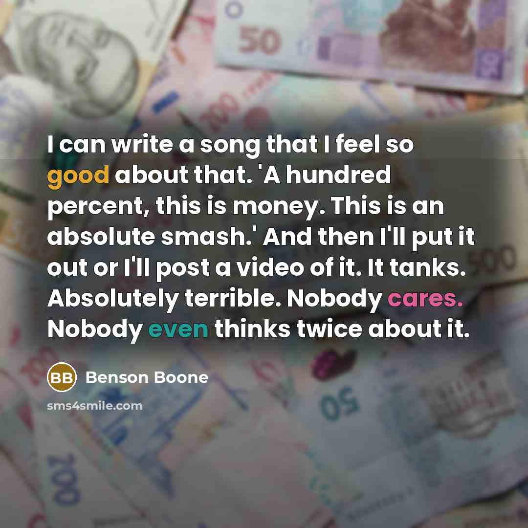 “I can write a song that I feel so good about that. 'A hundred percent, this is money. This is an absolute smash.' And then I'll put it out or I'll post a video of it. It tanks. Absolutely terrible. Nobody cares. Nobody even thinks twice about it.” quote by Benson Boone
