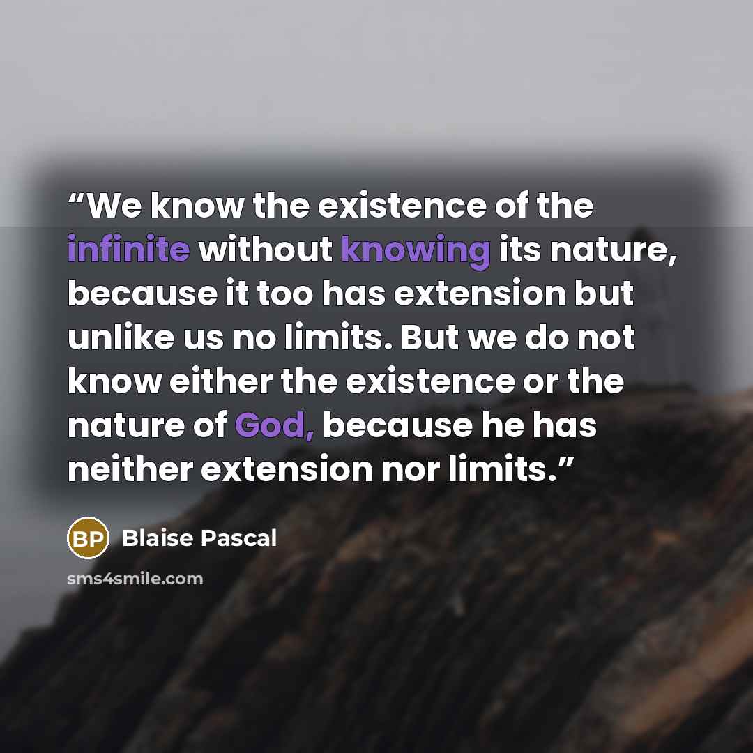 “We know the existence of the infinite without knowing its nature, because it too has extension but unlike us no limits. But we do not know either the existence or the nature of God, because he has neither extension nor limits.” quote by Blaise Pascal