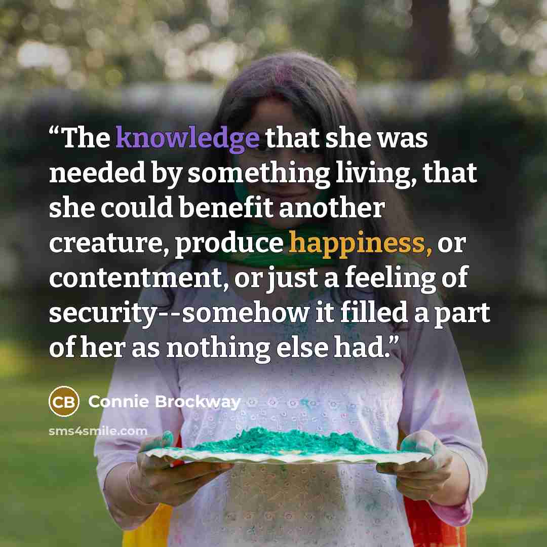 “The knowledge that she was needed by something living, that she could benefit another creature, produce happiness, or contentment, or just a feeling of security--somehow it filled a part of her as nothing else had.” quote by Connie Brockway