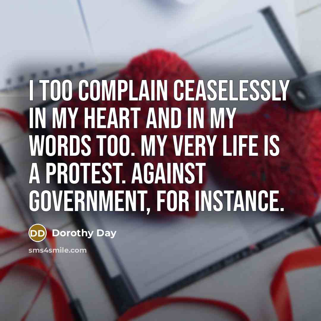 “I too complain ceaselessly in my heart and in my words too. My very life is a protest. Against government, for instance.” quote by Dorothy Day