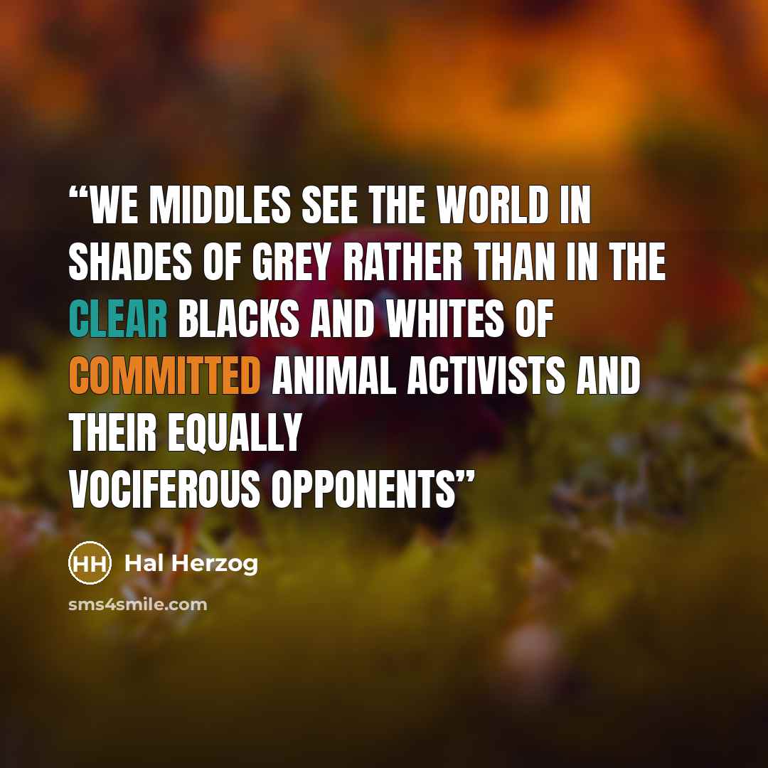 “We middles see the world in shades of grey rather than in the clear blacks and whites of committed animal activists and their equally vociferous opponents” quote by Hal Herzog
