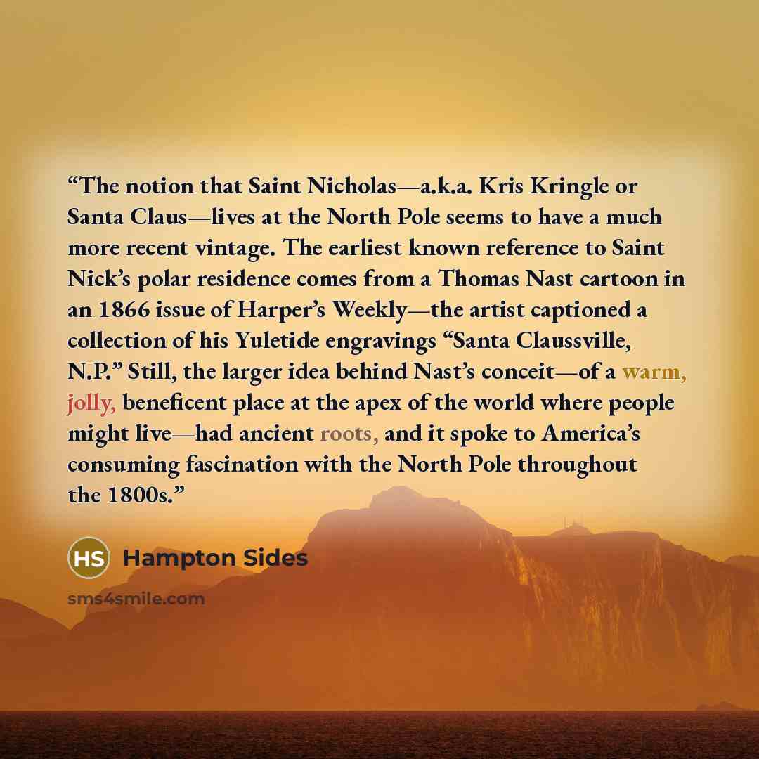 “The notion that Saint Nicholas—a.k.a. Kris Kringle or Santa Claus—lives at the North Pole seems to have a much more recent vintage. The earliest known reference to Saint Nick’s polar residence comes from a Thomas Nast cartoon in an 1866 issue of Harper’s Weekly—the artist captioned a collection of…” quote by Hampton Sides