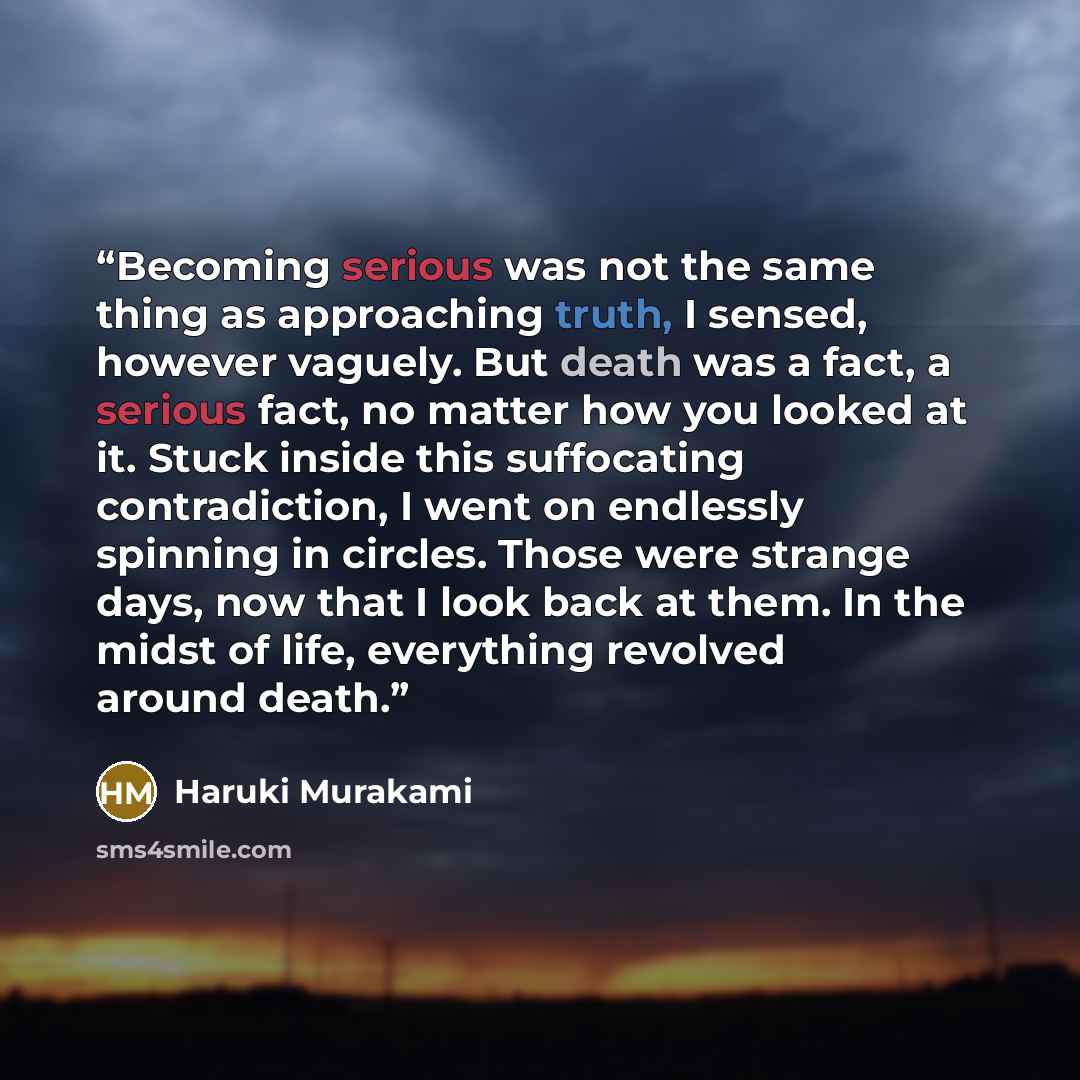 “Becoming serious was not the same thing as approaching truth, I sensed, however vaguely. But death was a fact, a serious fact, no matter how you looked at it. Stuck inside this suffocating contradiction, I went on endlessly spinning in circles. Those were strange days, now that I look back at…” quote by Haruki Murakami