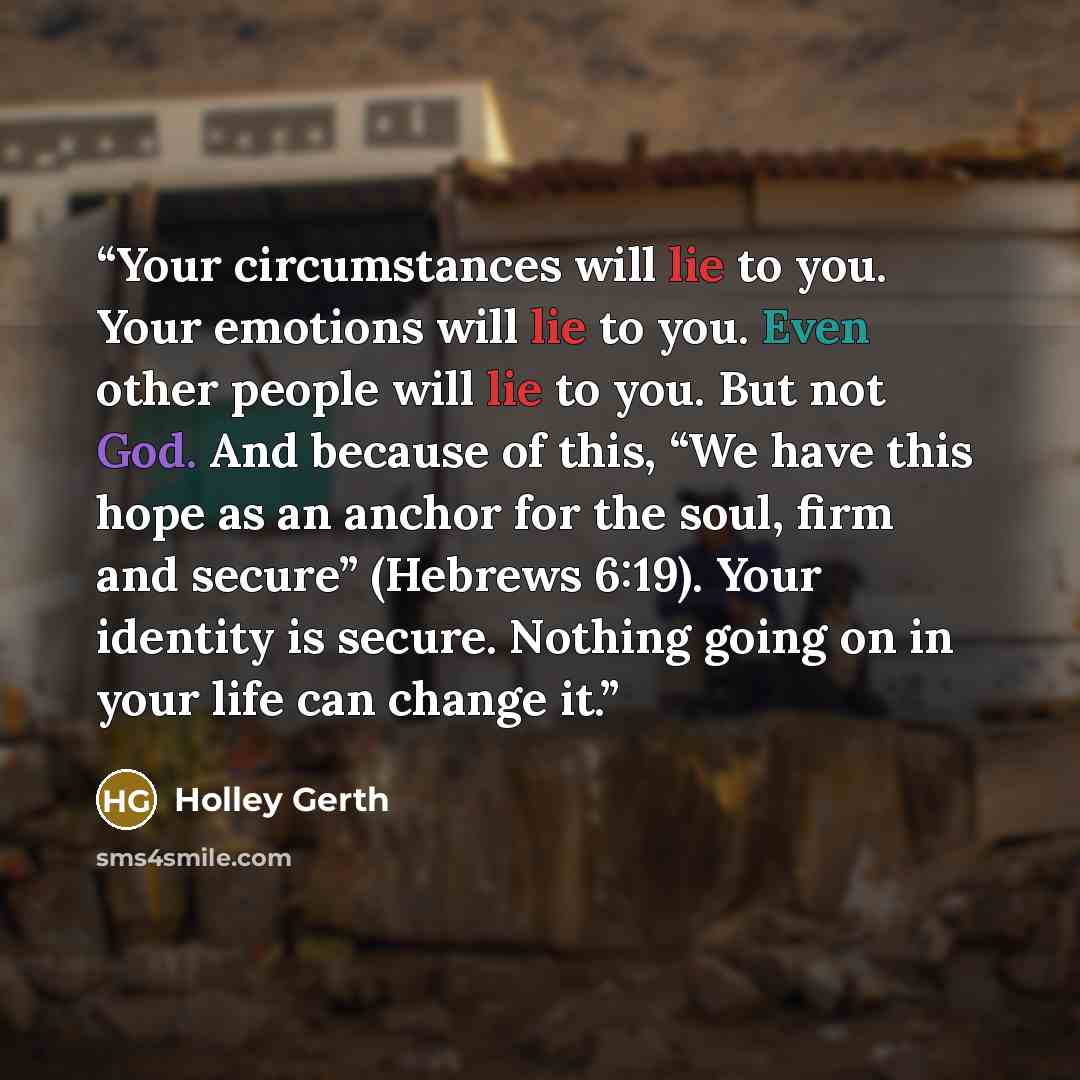 “Your circumstances will lie to you. Your emotions will lie to you. Even other people will lie to you. But not God. And because of this, “We have this hope as an anchor for the soul, firm and secure” (Hebrews 6:19). Your identity is secure. Nothing going on in your life can change it.” quote by Holley Gerth