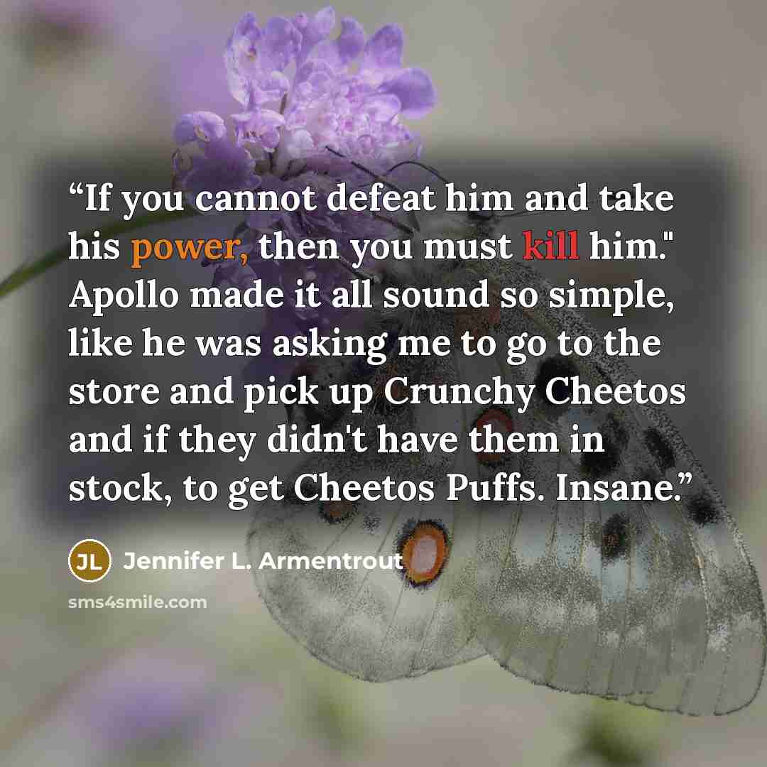 “If you cannot defeat him and take his power, then you must kill him." Apollo made it all sound so simple, like he was asking me to go to the store and pick up Crunchy Cheetos and if they didn't have them in stock, to get Cheetos Puffs. Insane.” quote by Jennifer L. Armentrout