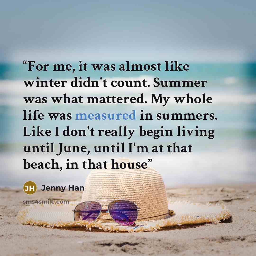 “For me, it was almost like winter didn't count. Summer was what mattered. My whole life was measured in summers. Like I don't really begin living until June, until I'm at that beach, in that house” quote by Jenny Han