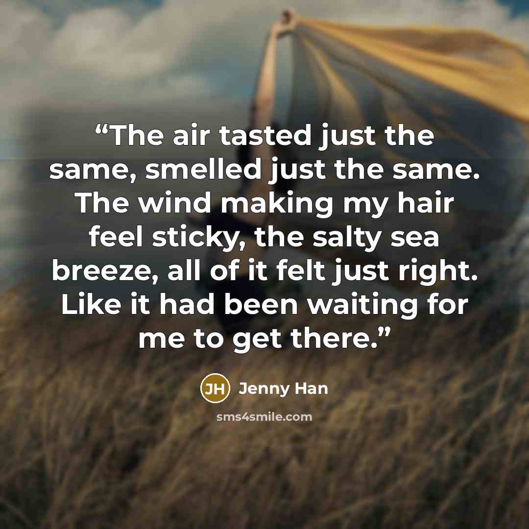 “The air tasted just the same, smelled just the same. The wind making my hair feel sticky, the salty sea breeze, all of it felt just right. Like it had been waiting for me to get there.” quote by Jenny Han