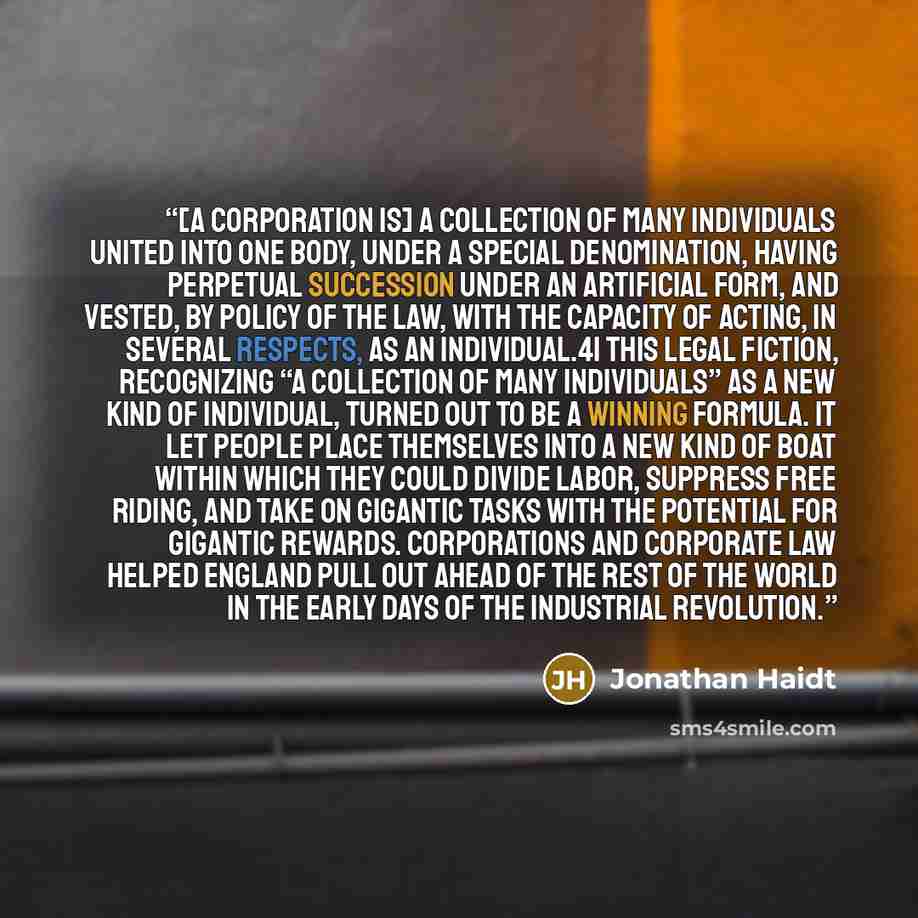 “[A corporation is] a collection of many individuals united into one body, under a special denomination, having perpetual succession under an artificial form, and vested, by policy of the law, with the capacity of acting, in several respects, as an individual.41 This legal fiction, recognizing “a…” quote by Jonathan Haidt