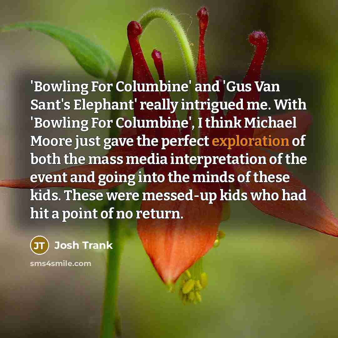 “'Bowling For Columbine' and 'Gus Van Sant's Elephant' really intrigued me. With 'Bowling For Columbine', I think Michael Moore just gave the perfect exploration of both the mass media interpretation of the event and going into the minds of these kids. These were messed-up kids who had hit a point…” quote by Josh Trank