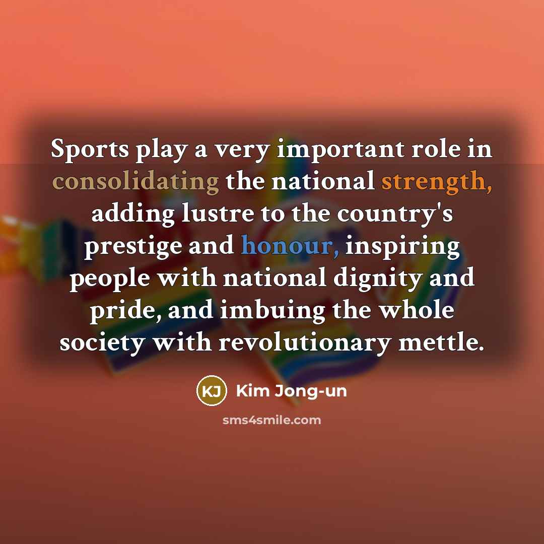“Sports play a very important role in consolidating the national strength, adding lustre to the country's prestige and honour, inspiring people with national dignity and pride, and imbuing the whole society with revolutionary mettle.” quote by Kim Jong-un