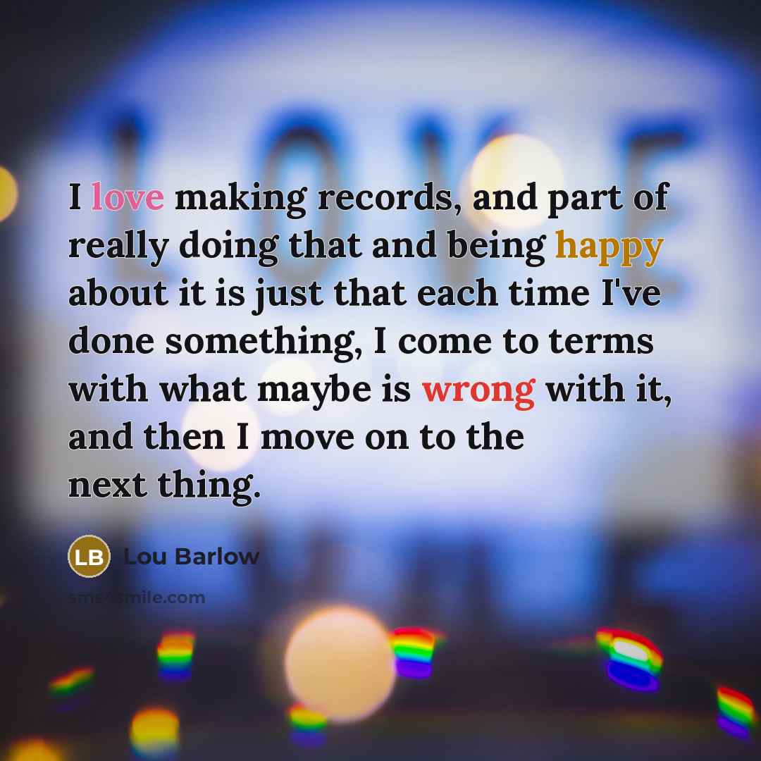 “I love making records, and part of really doing that and being happy about it is just that each time I've done something, I come to terms with what maybe is wrong with it, and then I move on to the next thing.” quote by Lou Barlow