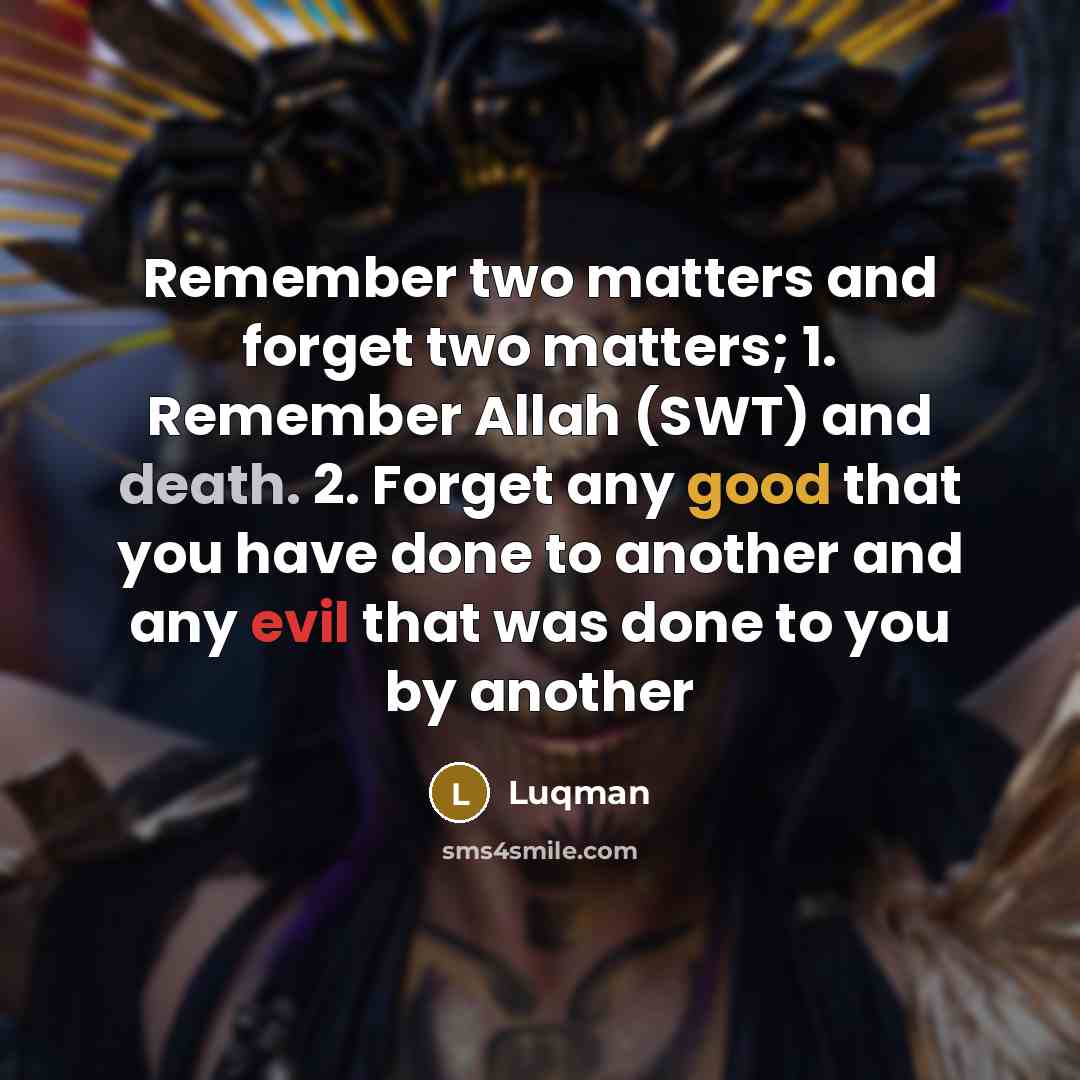 “Remember two matters and forget two matters; 1. Remember Allah (SWT) and death. 2. Forget any good that you have done to another and any evil that was done to you by another” quote by Luqman