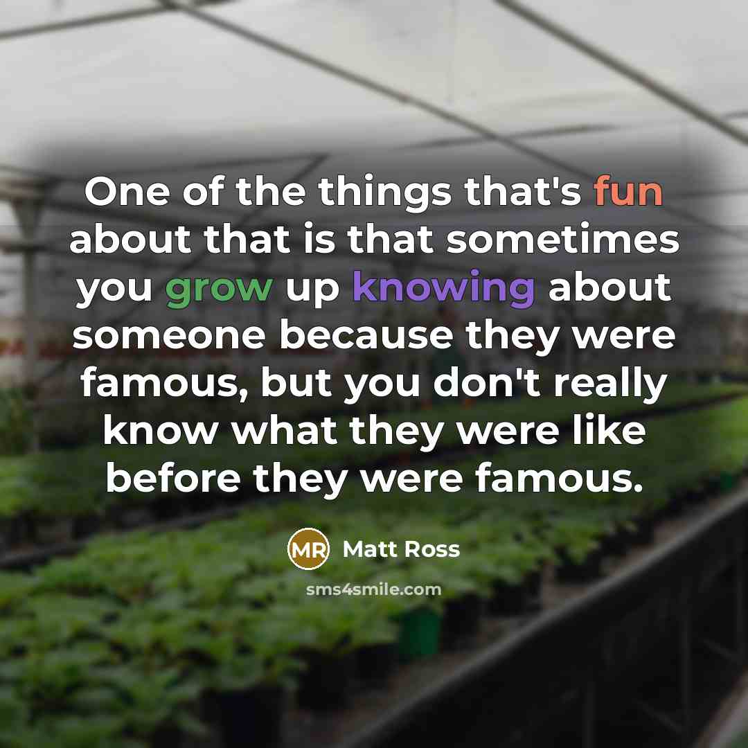 “One of the things that's fun about that is that sometimes you grow up knowing about someone because they were famous, but you don't really know what they were like before they were famous.” quote by Matt Ross