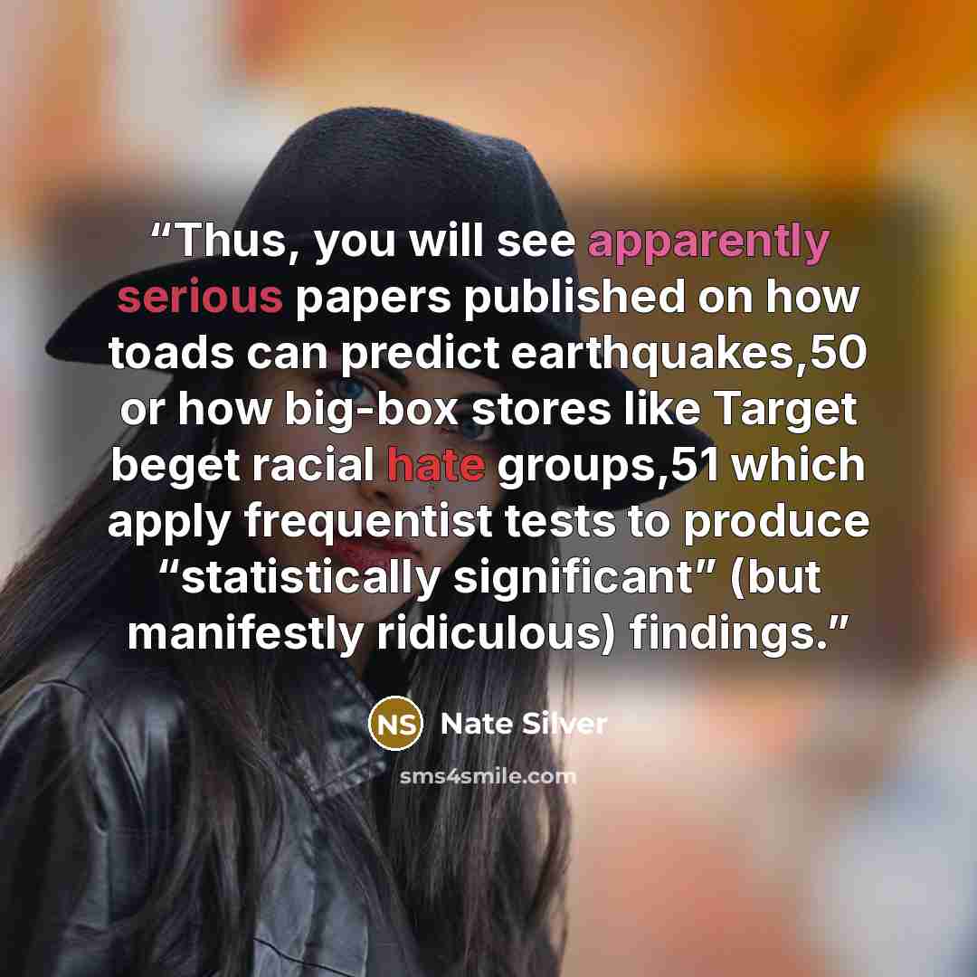 “Thus, you will see apparently serious papers published on how toads can predict earthquakes,50 or how big-box stores like Target beget racial hate groups,51 which apply frequentist tests to produce “statistically significant” (but manifestly ridiculous) findings.” quote by Nate Silver