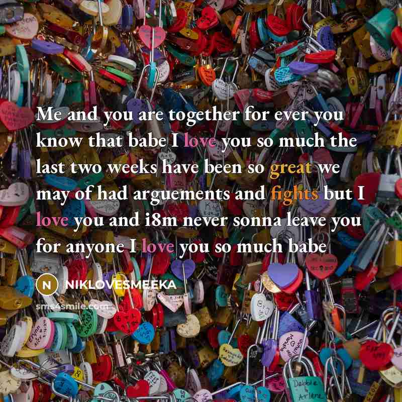 “Me and you are together for ever you know that babe I love you so much the last two weeks have been so great we may of had arguements and fights but I love you and i8m never sonna leave you for anyone I love you so much babe” quote by NIKLOVESMEEKA