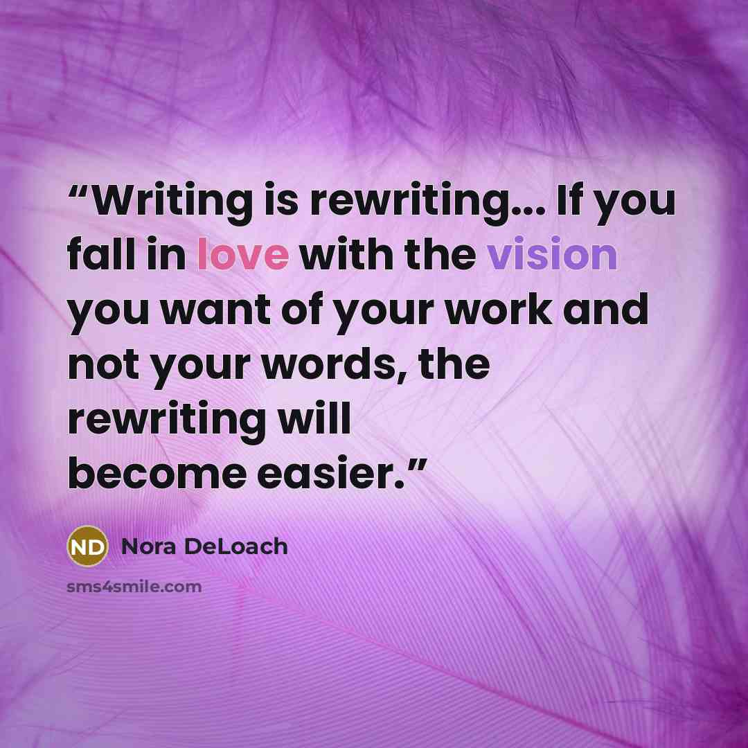 “Writing is rewriting... If you fall in love with the vision you want of your work and not your words, the rewriting will become easier.” quote by Nora DeLoach