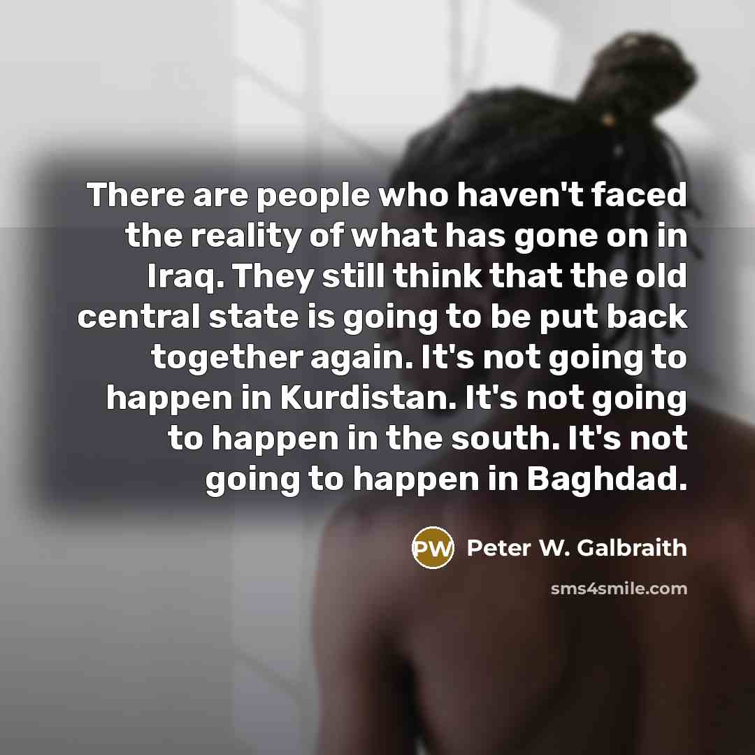 “There are people who haven't faced the reality of what has gone on in Iraq. They still think that the old central state is going to be put back together again. It's not going to happen in Kurdistan. It's not going to happen in the south. It's not going to happen in Baghdad.” quote by Peter W. Galbraith