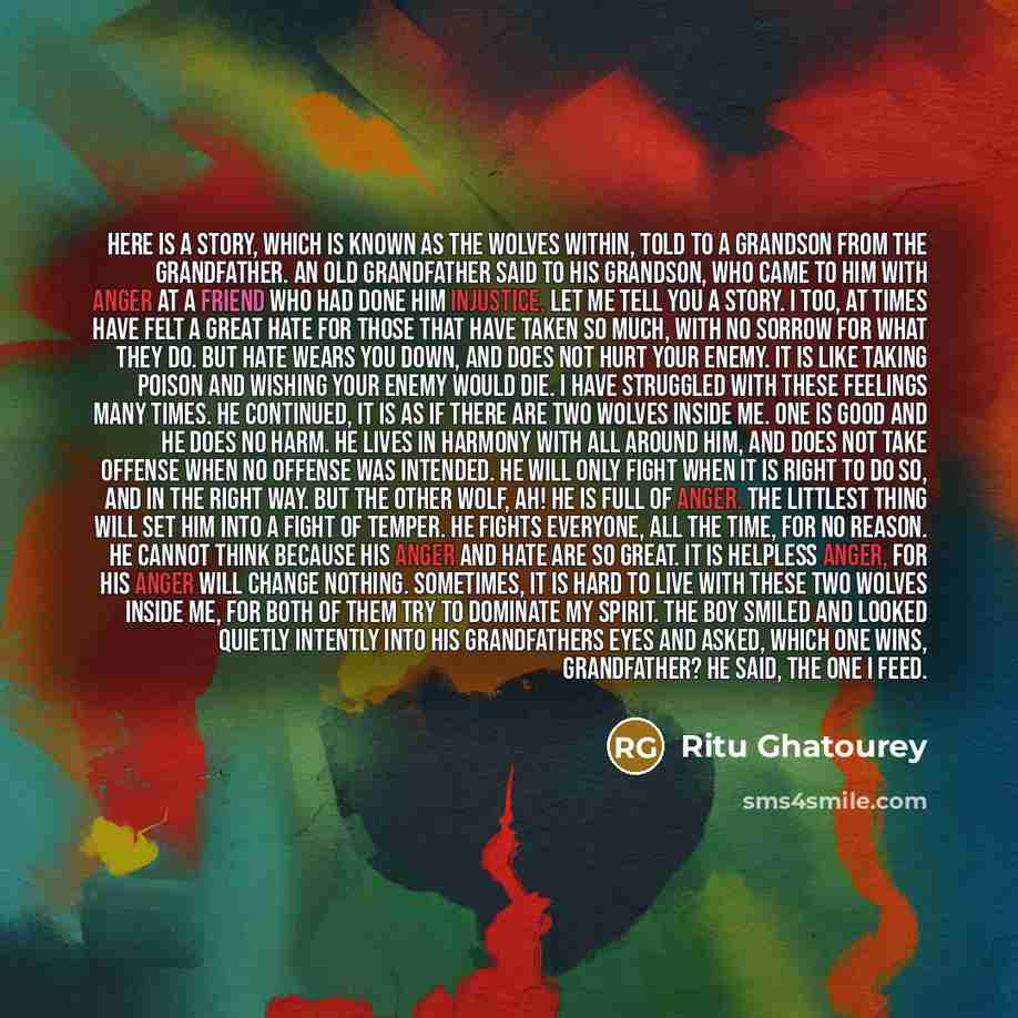 “Here is a story, which is known as The Wolves Within, told to a grandson from the grandfather. An old Grandfather said to his grandson, who came to him with anger at a friend who had done him injustice, Let me tell you a story. I too, at times have felt a great hate for those that have taken so…” quote by Ritu Ghatourey